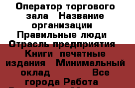 Оператор торгового зала › Название организации ­ Правильные люди › Отрасль предприятия ­ Книги, печатные издания › Минимальный оклад ­ 26 000 - Все города Работа » Вакансии   . Мордовия респ.